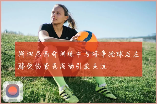 斯坦尼西奇训练中与塔争抢球后左膝受伤紧急离场引发关注