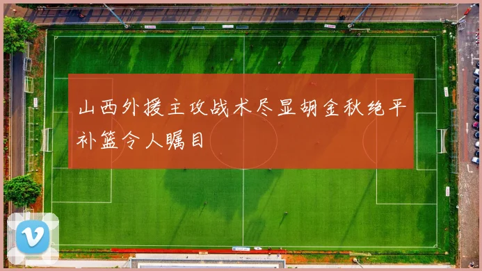 山西外援主攻战术尽显胡金秋绝平补篮令人瞩目
